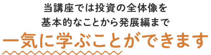 当講座では投資の全体像を基本的なことから発展編まで 一気に学ぶことができます