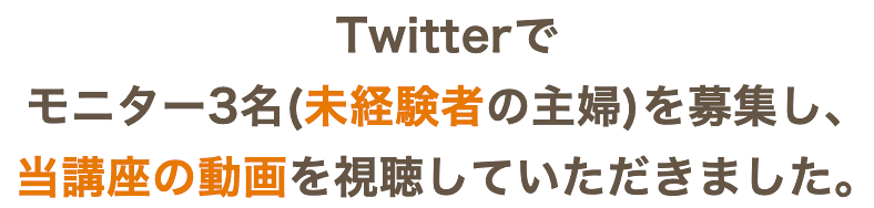 X（旧Twitter）で モニター3名(未経験者の主婦)を 募集し、当講座の動画を視聴していただきました。