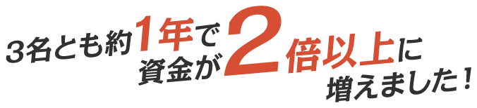 3名とも約1年で資金が2倍以上に増えました！