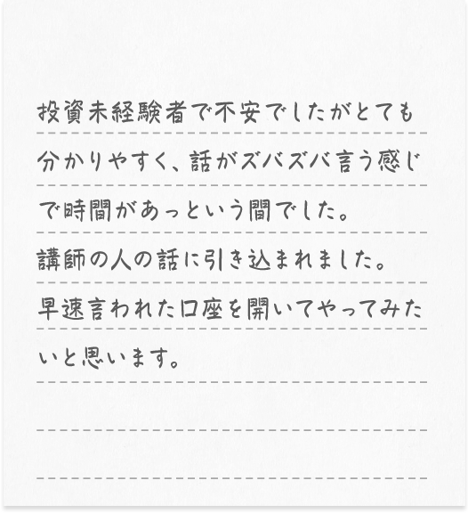 投資の基本的な考え方をしっかりと説明してくれたので良かったです。投資で資産を増やすには勉強が大切だと思いました。