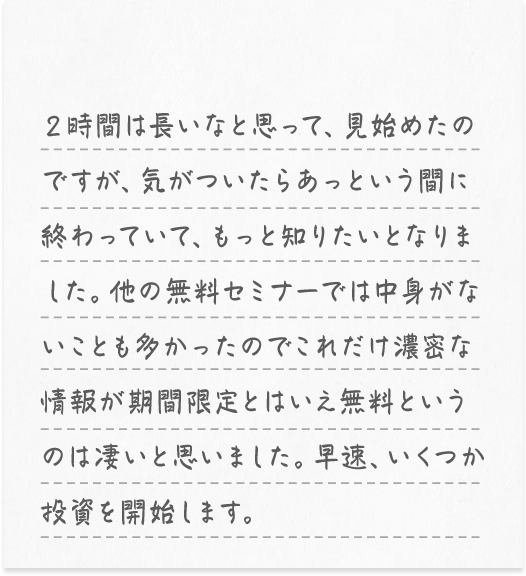 ２時間は長いなと思って、見始めたのですが、気がついたらあっという間に終わっていて、もっと知りたいとなりました。他の無料セミナーでは中身がないことも多かったのでこれだけ濃密な情報が期間限定とはいえ無料というのは凄いと思いました。早速、いくつか投資を開始します。